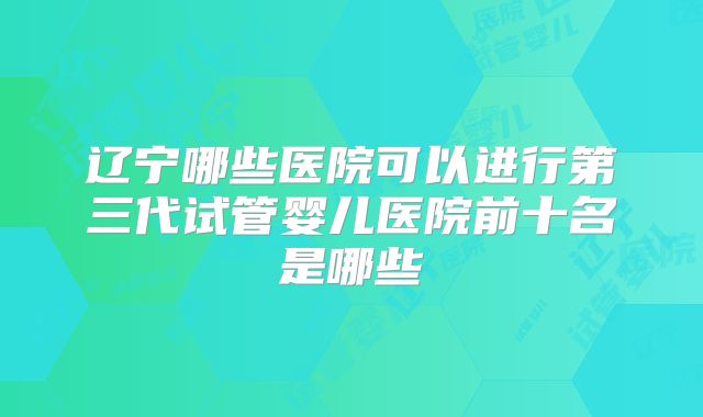辽宁哪些医院可以进行第三代试管婴儿医院前十名是哪些