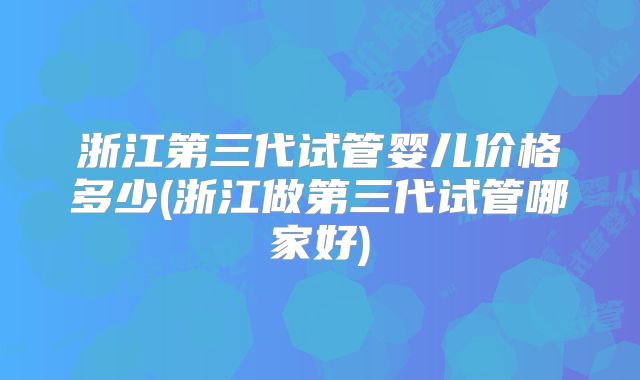 浙江第三代试管婴儿价格多少(浙江做第三代试管哪家好)