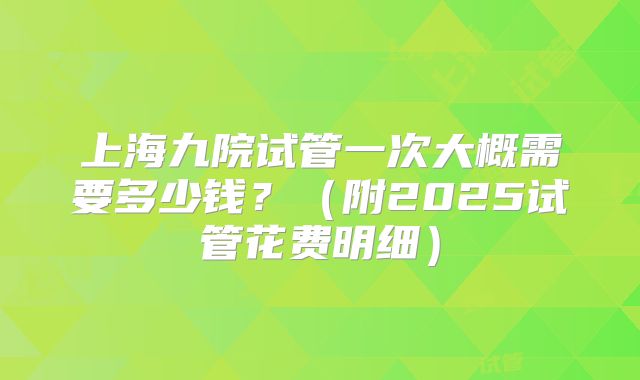 上海九院试管一次大概需要多少钱?(附2025试管花费明细)