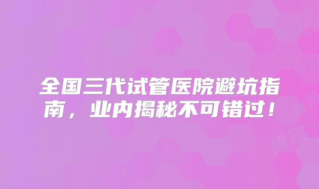 全国三代试管医院避坑指南，业内揭秘不可错过！