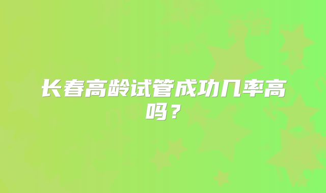 长春高龄试管成功几率高吗?
