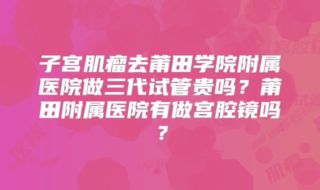 子宫肌瘤去莆田学院附属医院做三代试管贵吗？莆田附属医院有做宫腔镜吗？