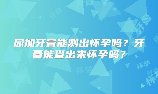 尿加牙膏能测出怀孕吗？牙膏能查出来怀孕吗？