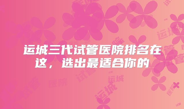 运城三代试管医院排名在这,选出最适合你的