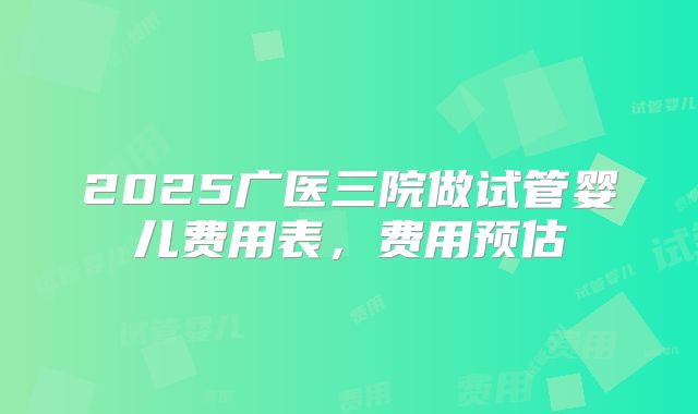 2025广医三院做试管婴儿费用表,费用预估
