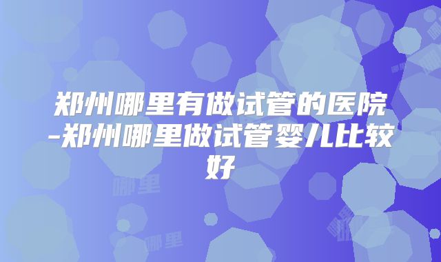 郑州哪里有做试管的医院-郑州哪里做试管婴儿比较好