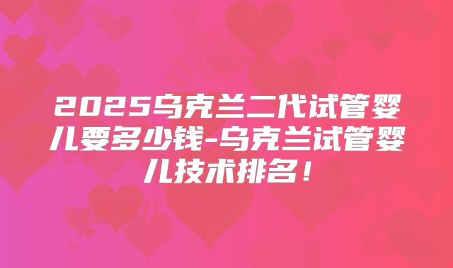 2025乌克兰二代试管婴儿要多少钱-乌克兰试管婴儿技术排名！