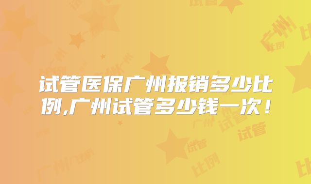 试管医保广州报销多少比例,广州试管多少钱一次！
