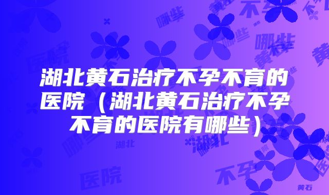湖北黄石治疗不孕不育的医院（湖北黄石治疗不孕不育的医院有哪些）