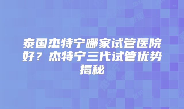 泰国杰特宁哪家试管医院好？杰特宁三代试管优势揭秘