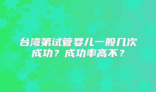 台湾第试管婴儿一般几次成功?成功率高不?