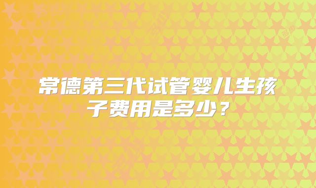 常德第三代试管婴儿生孩子费用是多少?