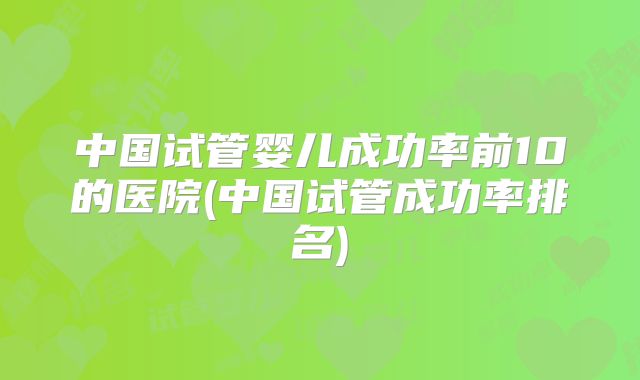 中国试管婴儿成功率前10的医院(中国试管成功率排名)