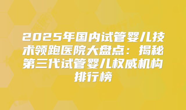 2025年国内试管婴儿技术领跑医院大盘点：揭秘第三代试管婴儿权威机构排行榜