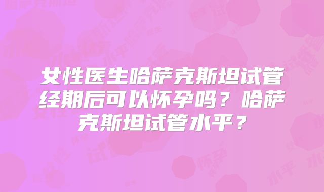 女性医生哈萨克斯坦试管经期后可以怀孕吗？哈萨克斯坦试管水平？