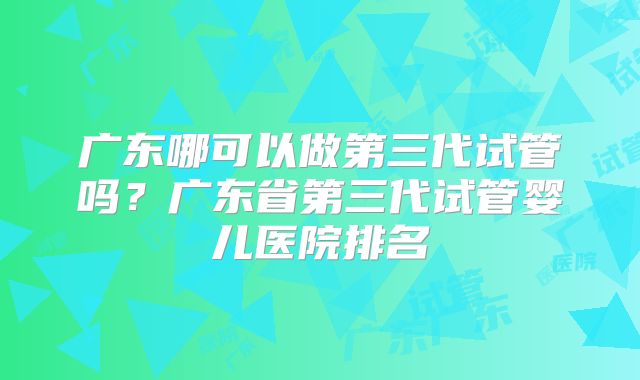 广东哪可以做第三代试管吗?广东省第三代试管婴儿医院排名