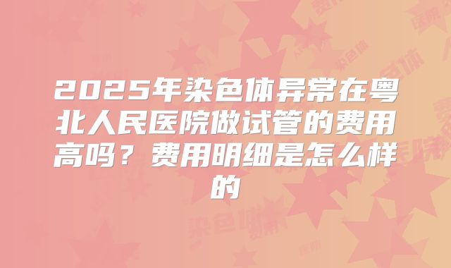 2025年染色体异常在粤北人民医院做试管的费用高吗?费用明细是怎么样的