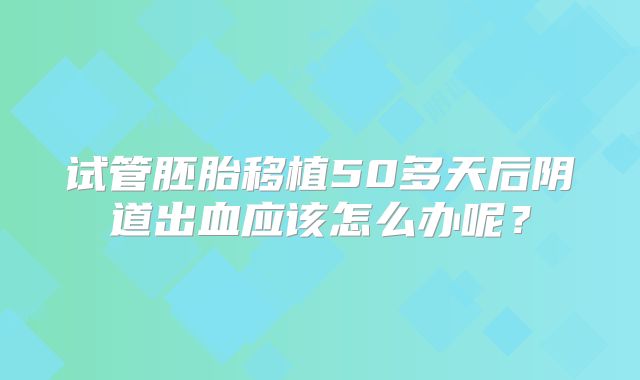 试管胚胎移植50多天后阴道出血应该怎么办呢？