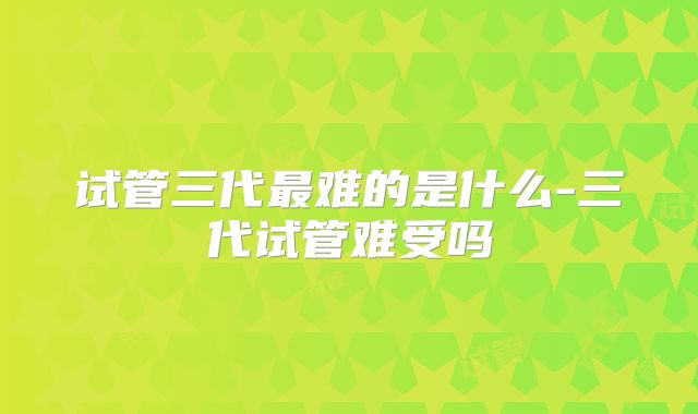 试管三代最难的是什么-三代试管难受吗