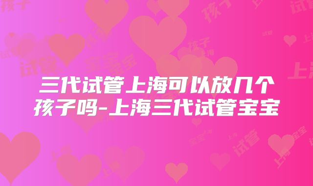 三代试管上海可以放几个孩子吗-上海三代试管宝宝
