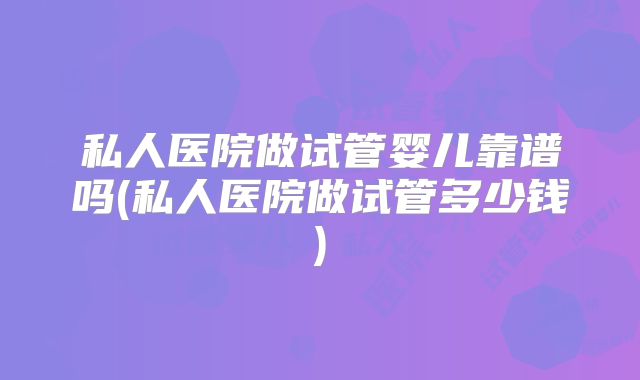 私人医院做试管婴儿靠谱吗(私人医院做试管多少钱)