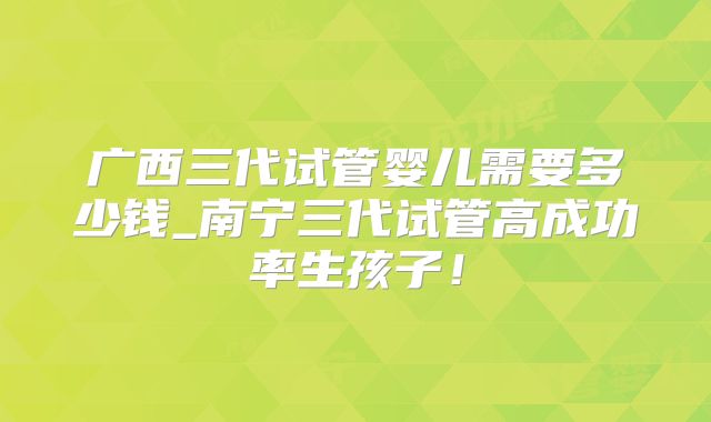 广西三代试管婴儿需要多少钱_南宁三代试管高成功率生孩子!