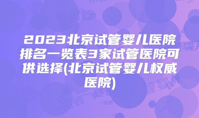2023北京试管婴儿医院排名一览表3家试管医院可供选择(北京试管婴儿权威医院)