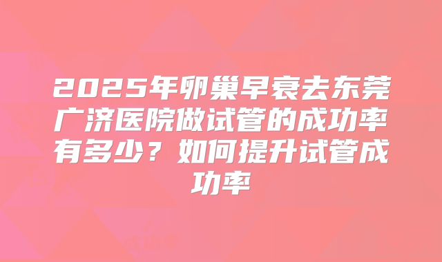 2025年卵巢早衰去东莞广济医院做试管的成功率有多少？如何提升试管成功率