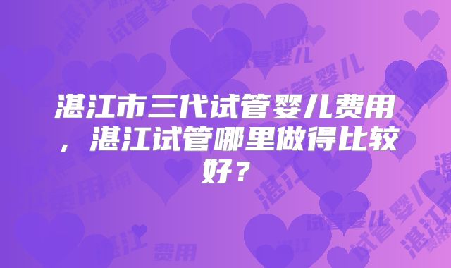 湛江市三代试管婴儿费用，湛江试管哪里做得比较好？