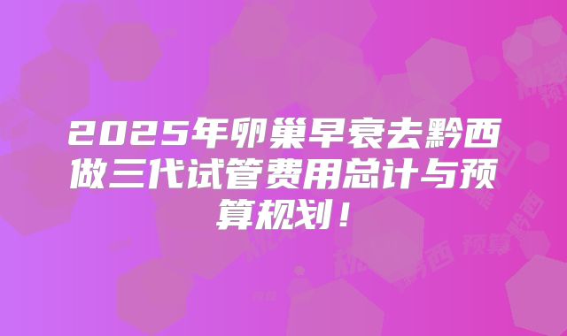 2025年卵巢早衰去黔西做三代试管费用总计与预算规划！
