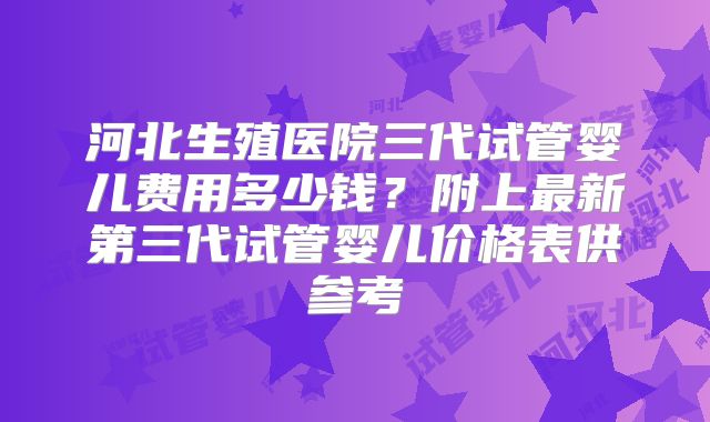 河北生殖医院三代试管婴儿费用多少钱?附上最新第三代试管婴儿价格表供参考