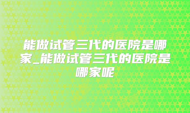 能做试管三代的医院是哪家_能做试管三代的医院是哪家呢