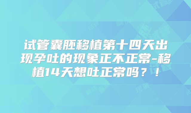 试管囊胚移植第十四天出现孕吐的现象正不正常-移植14天想吐正常吗？！
