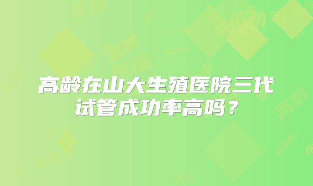 高龄在山大生殖医院三代试管成功率高吗？