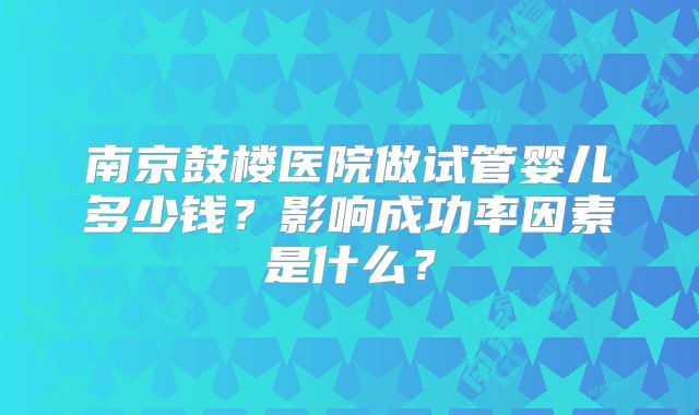 南京鼓楼医院做试管婴儿多少钱?影响成功率因素是什么?