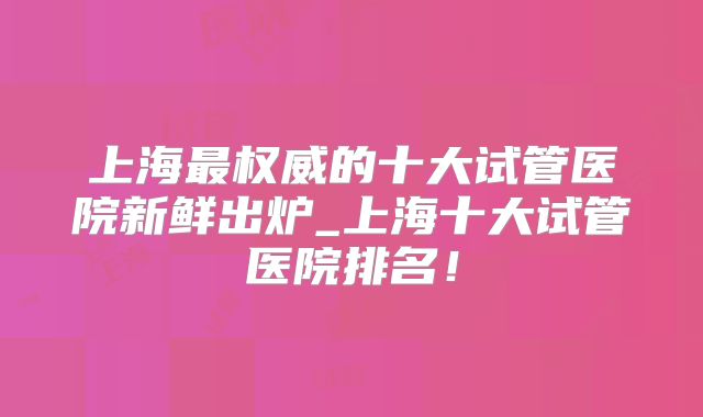 上海最权威的十大试管医院新鲜出炉_上海十大试管医院排名!