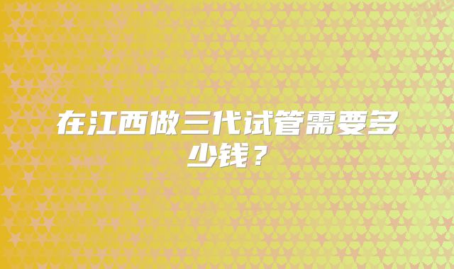 在江西做三代试管需要多少钱？