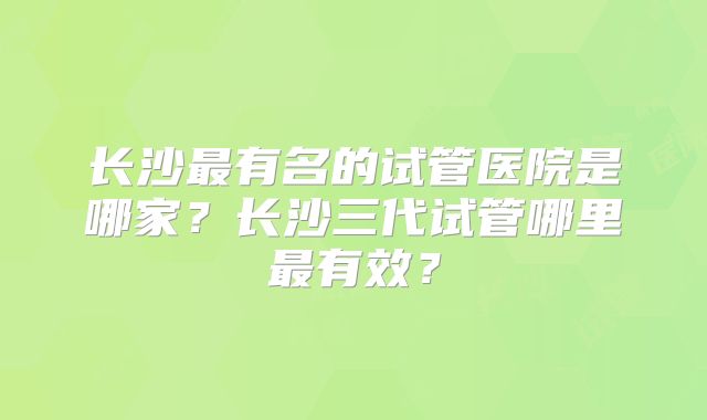 长沙最有名的试管医院是哪家？长沙三代试管哪里最有效？