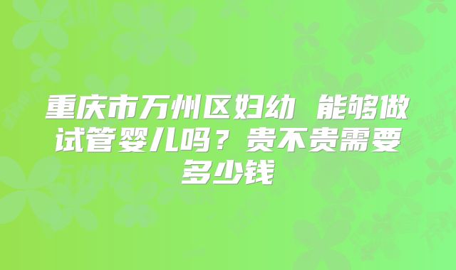 重庆市万州区妇幼 能够做试管婴儿吗？贵不贵需要多少钱