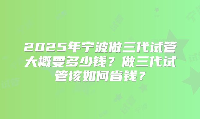 2025年宁波做三代试管大概要多少钱?做三代试管该如何省钱?