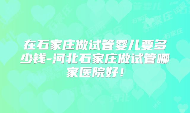 在石家庄做试管婴儿要多少钱-河北石家庄做试管哪家医院好!