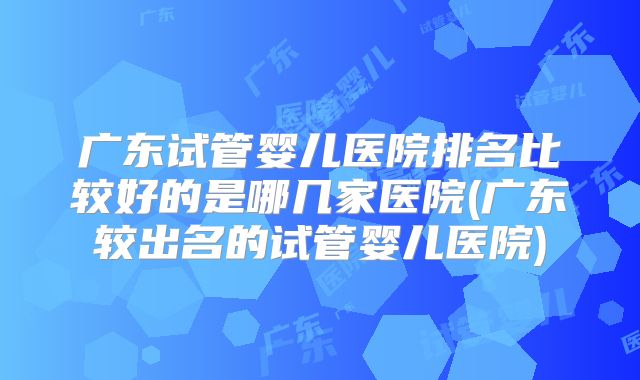 广东试管婴儿医院排名比较好的是哪几家医院(广东较出名的试管婴儿医院)