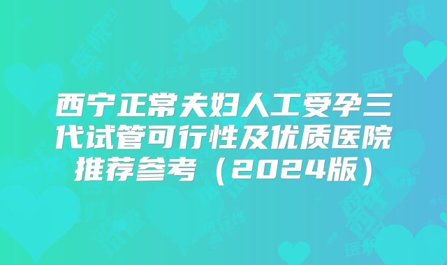 西宁正常夫妇人工受孕三代试管可行性及优质医院推荐参考（2024版）