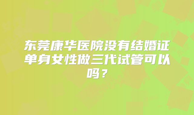 东莞康华医院没有结婚证单身女性做三代试管可以吗？
