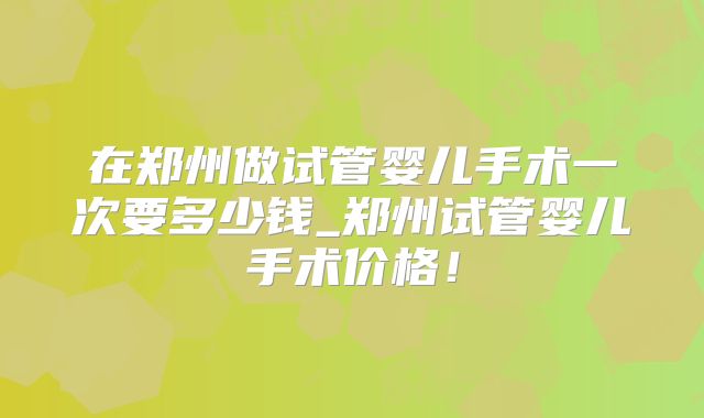 在郑州做试管婴儿手术一次要多少钱_郑州试管婴儿手术价格！