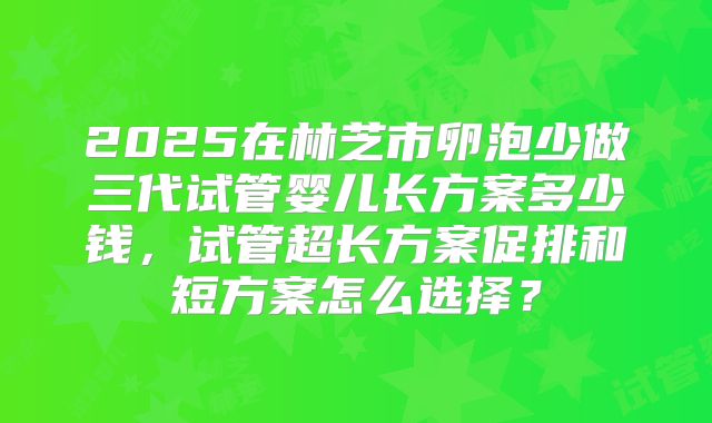 2025在林芝市卵泡少做三代试管婴儿长方案多少钱,试管超长方案促排和短方案怎么选择?
