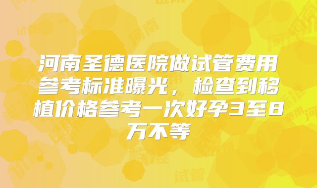 河南圣德医院做试管费用参考标准曝光,检查到移植价格参考一次好孕3至8万不等