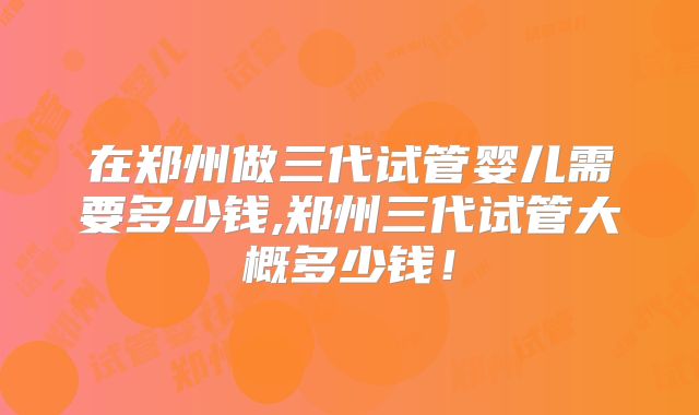 在郑州做三代试管婴儿需要多少钱,郑州三代试管大概多少钱！
