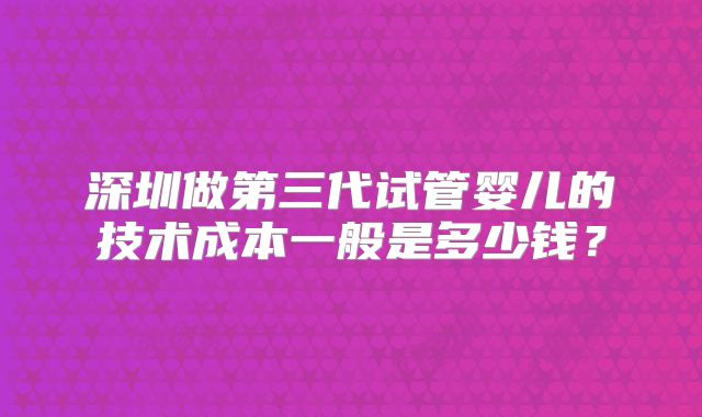 深圳做第三代试管婴儿的技术成本一般是多少钱?