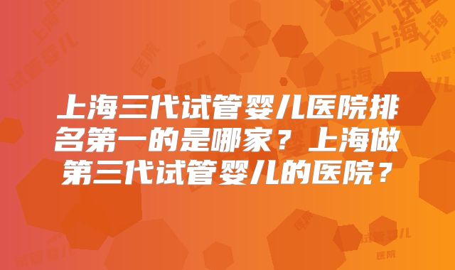 上海三代试管婴儿医院排名第一的是哪家？上海做第三代试管婴儿的医院？